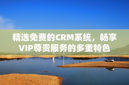 精选免费的CRM系统，畅享VIP尊贵服务的多重特色