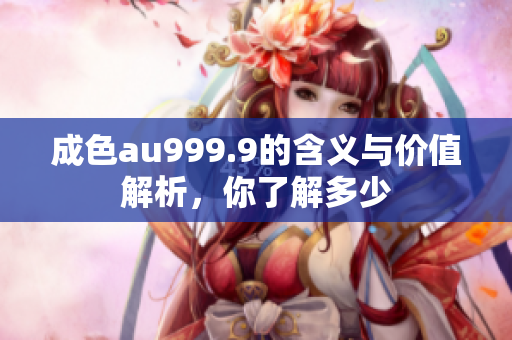 成色au999.9的含义与价值解析，你了解多少