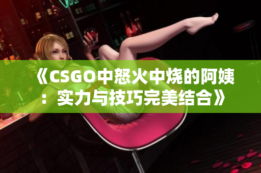 《CSGO中怒火中烧的阿姨：实力与技巧完美结合》