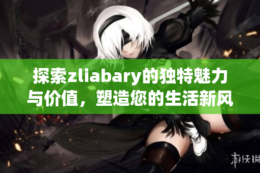 探索zliabary的独特魅力与价值，塑造您的生活新风尚