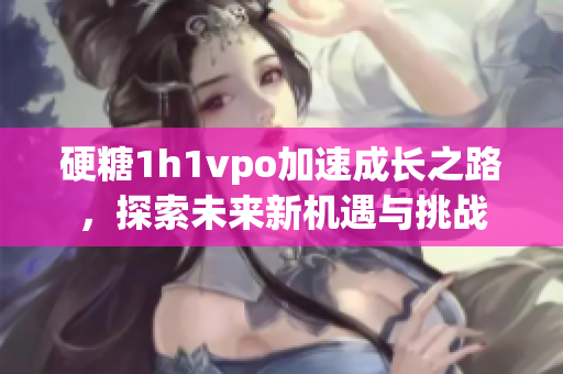 硬糖1h1vpo加速成长之路，探索未来新机遇与挑战