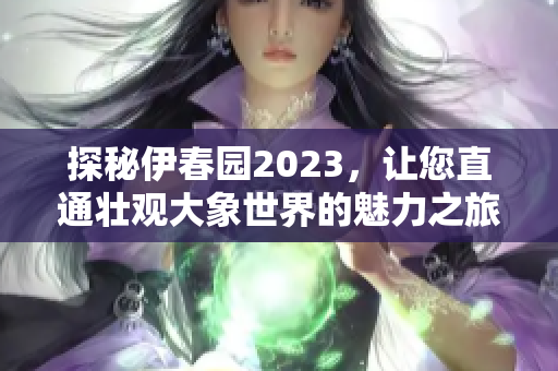 探秘伊春园2023，让您直通壮观大象世界的魅力之旅