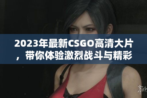 2023年最新CSGO高清大片，带你体验激烈战斗与精彩策略