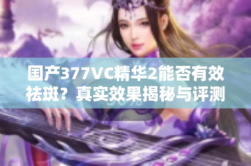 国产377VC精华2能否有效祛斑？真实效果揭秘与评测分析