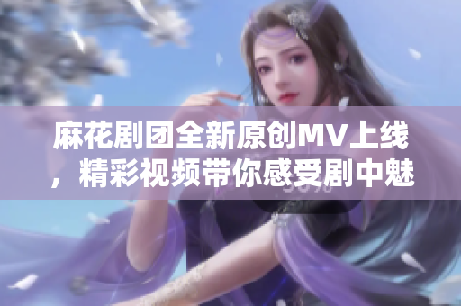 麻花剧团全新原创MV上线，精彩视频带你感受剧中魅力