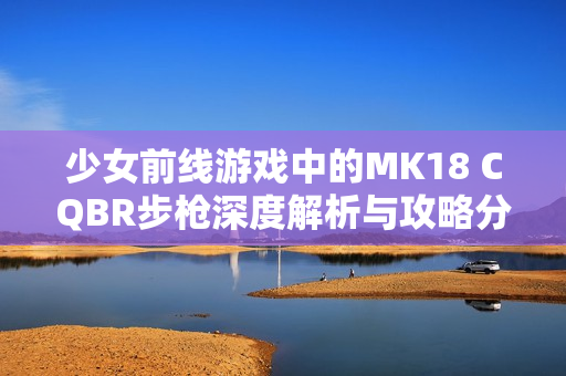 少女前线游戏中的MK18 CQBR步枪深度解析与攻略分享