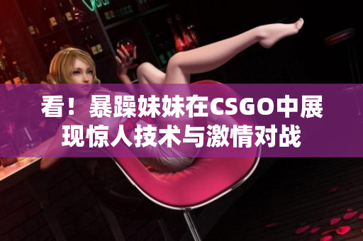 看！暴躁妹妹在CSGO中展现惊人技术与激情对战