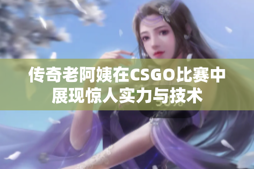 传奇老阿姨在CSGO比赛中展现惊人实力与技术