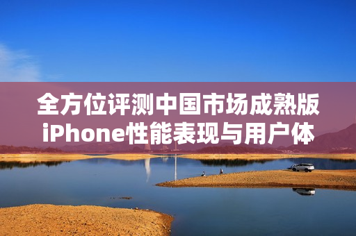 全方位评测中国市场成熟版iPhone性能表现与用户体验