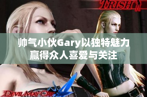 帅气小伙Gary以独特魅力赢得众人喜爱与关注