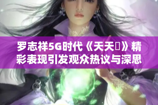 罗志祥5G时代《天天奭》精彩表现引发观众热议与深思