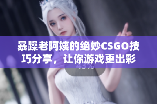 暴躁老阿姨的绝妙CSGO技巧分享，让你游戏更出彩