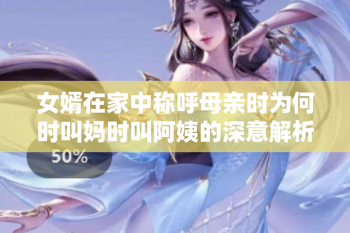 女婿在家中称呼母亲时为何时叫妈时叫阿姨的深意解析