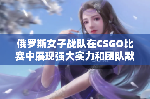 俄罗斯女子战队在CSGO比赛中展现强大实力和团队默契