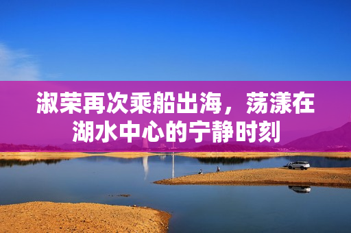 淑荣再次乘船出海，荡漾在湖水中心的宁静时刻