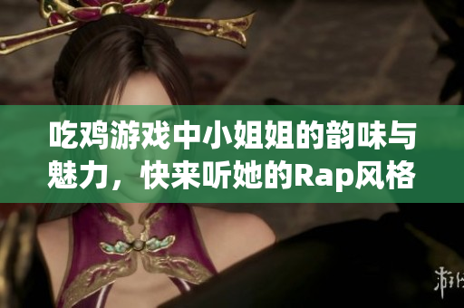 吃鸡游戏中小姐姐的韵味与魅力，快来听她的Rap风格！