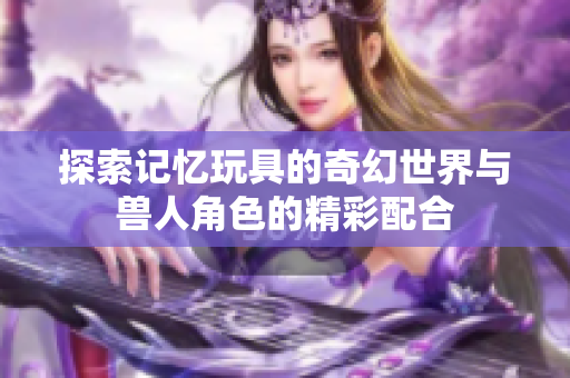 探索记忆玩具的奇幻世界与兽人角色的精彩配合