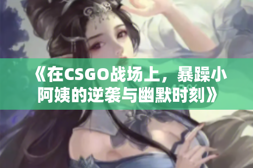 《在CSGO战场上，暴躁小阿姨的逆袭与幽默时刻》