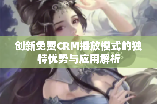 创新免费CRM播放模式的独特优势与应用解析