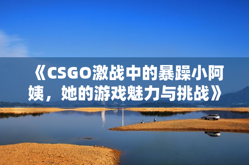 《CSGO激战中的暴躁小阿姨，她的游戏魅力与挑战》