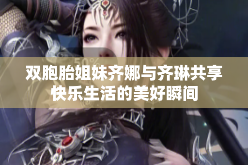 双胞胎姐妹齐娜与齐琳共享快乐生活的美好瞬间