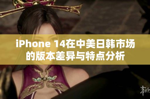 iPhone 14在中美日韩市场的版本差异与特点分析