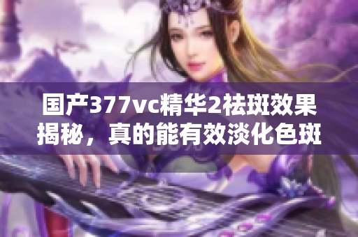 国产377vc精华2祛斑效果揭秘，真的能有效淡化色斑吗