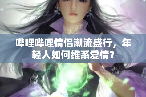 哔哩哔哩情侣潮流盛行，年轻人如何维系爱情？