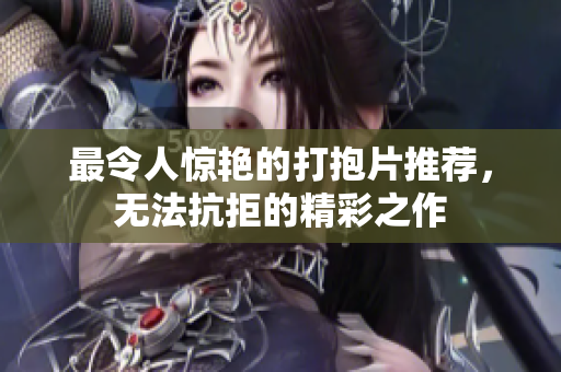 最令人惊艳的打抱片推荐，无法抗拒的精彩之作