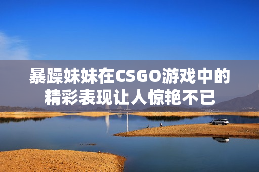 暴躁妹妹在CSGO游戏中的精彩表现让人惊艳不已