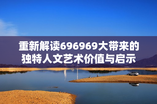 重新解读696969大带来的独特人文艺术价值与启示