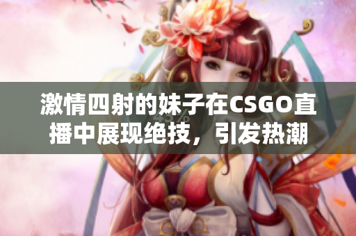 激情四射的妹子在CSGO直播中展现绝技，引发热潮