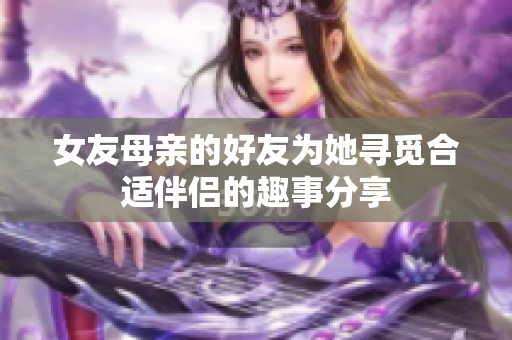 女友母亲的好友为她寻觅合适伴侣的趣事分享