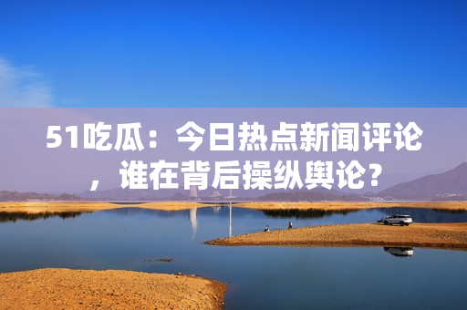 51吃瓜：今日热点新闻评论，谁在背后操纵舆论？