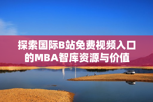 探索国际B站免费视频入口的MBA智库资源与价值