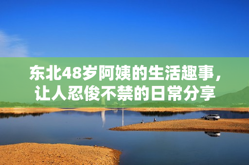 东北48岁阿姨的生活趣事，让人忍俊不禁的日常分享