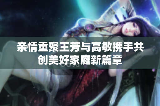 亲情重聚王芳与高敏携手共创美好家庭新篇章