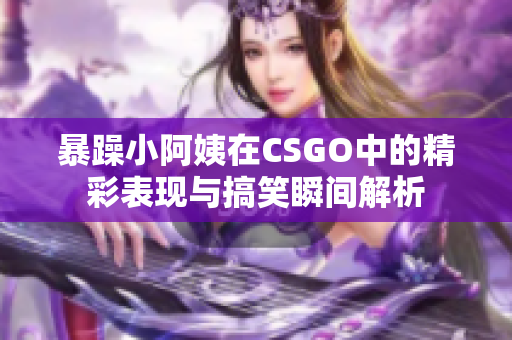 暴躁小阿姨在CSGO中的精彩表现与搞笑瞬间解析