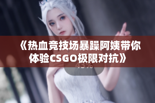 《热血竞技场暴躁阿姨带你体验CSGO极限对抗》