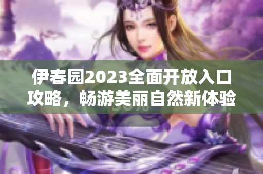 伊春园2023全面开放入口攻略，畅游美丽自然新体验