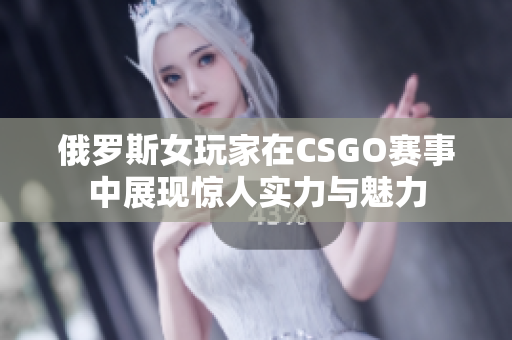 俄罗斯女玩家在CSGO赛事中展现惊人实力与魅力