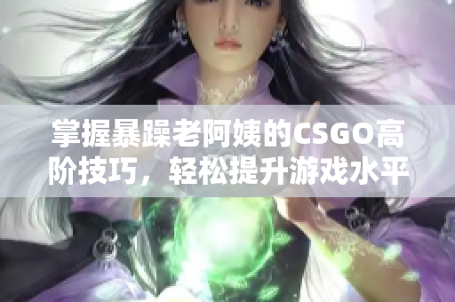 掌握暴躁老阿姨的CSGO高阶技巧，轻松提升游戏水平