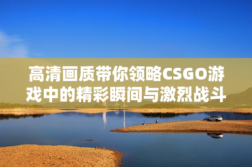 高清画质带你领略CSGO游戏中的精彩瞬间与激烈战斗