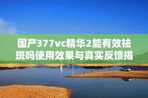 国产377vc精华2能有效祛斑吗使用效果与真实反馈揭秘