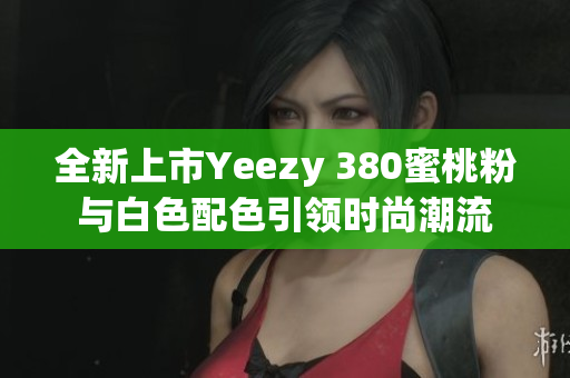 全新上市Yeezy 380蜜桃粉与白色配色引领时尚潮流