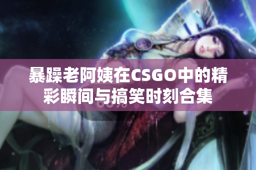 暴躁老阿姨在CSGO中的精彩瞬间与搞笑时刻合集