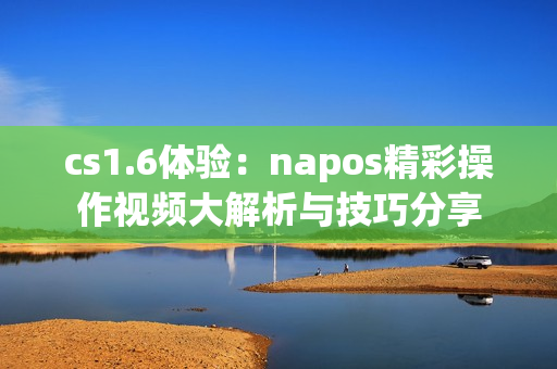 cs1.6体验：napos精彩操作视频大解析与技巧分享