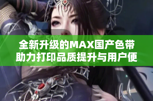 全新升级的MAX国产色带助力打印品质提升与用户便利