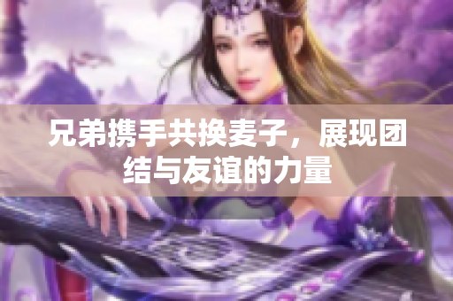 兄弟携手共换麦子，展现团结与友谊的力量