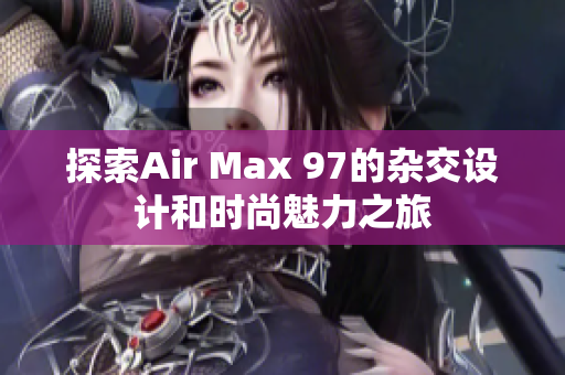 探索Air Max 97的杂交设计和时尚魅力之旅